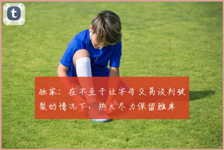 独家：在不至于让字母交易谈判破裂的情况下，热火尽力保留雅库