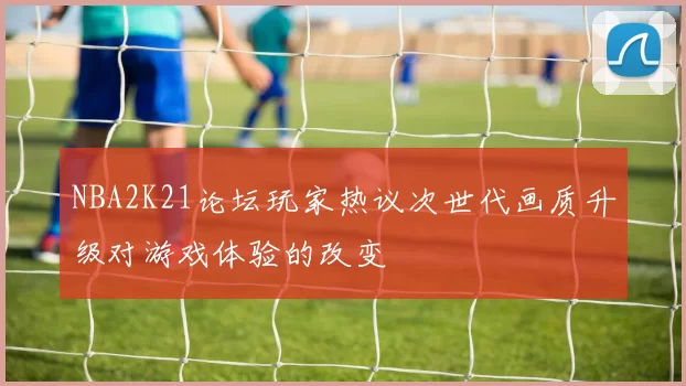 NBA2K21论坛玩家热议次世代画质升级对游戏体验的改变