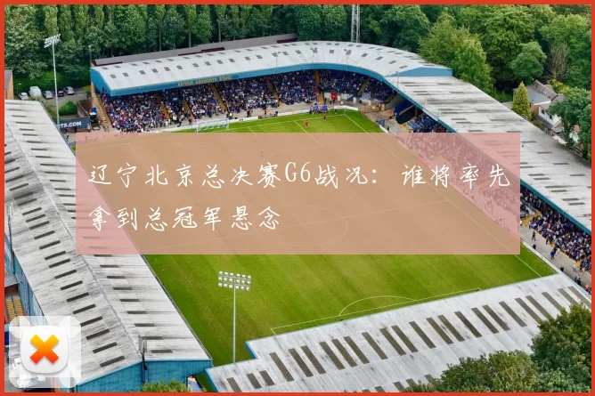 辽宁北京总决赛G6战况:谁将率先拿到总冠军悬念
