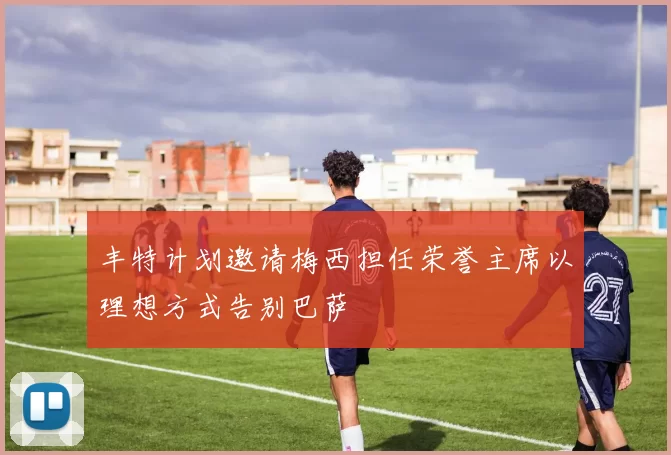 丰特计划邀请梅西担任荣誉主席以理想方式告别巴萨