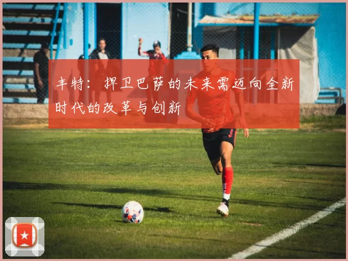 丰特：捍卫巴萨的未来需迈向全新时代的改革与创新