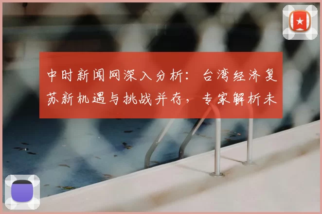 中时新闻网深入分析：台湾经济复苏新机遇与挑战并存，专家解析未来发展趋势