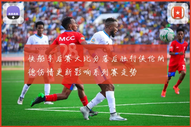 快船季后赛大比分落后独行侠伦纳德伤情更新影响系列赛走势