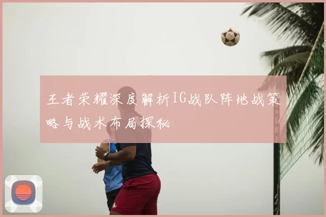 王者荣耀深度解析IG战队阵地战策略与战术布局探秘
