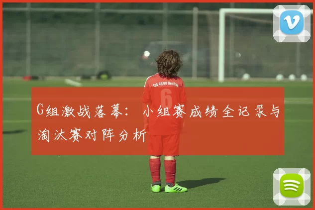 G组激战落幕：小组赛成绩全记录与淘汰赛对阵分析