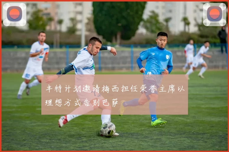 丰特计划邀请梅西担任荣誉主席以理想方式告别巴萨