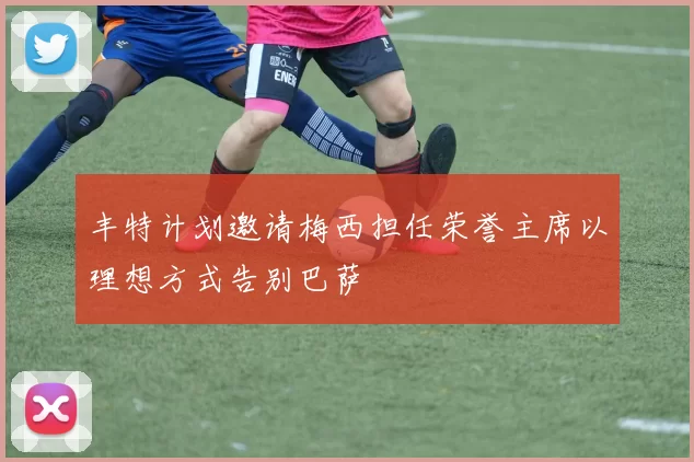 丰特计划邀请梅西担任荣誉主席以理想方式告别巴萨