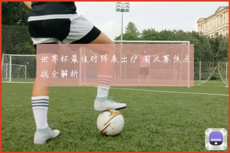 世界杯最佳对阵表出炉 淘汰赛焦点战全解析