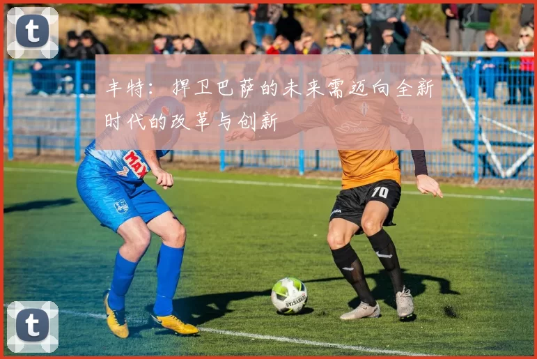 丰特:捍卫巴萨的未来需迈向全新时代的改革与创新