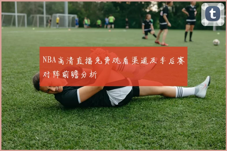 NBA高清直播免费观看渠道及季后赛对阵前瞻分析