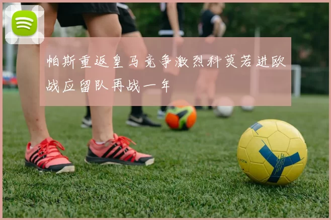 帕斯重返皇马竞争激烈科莫若进欧战应留队再战一年