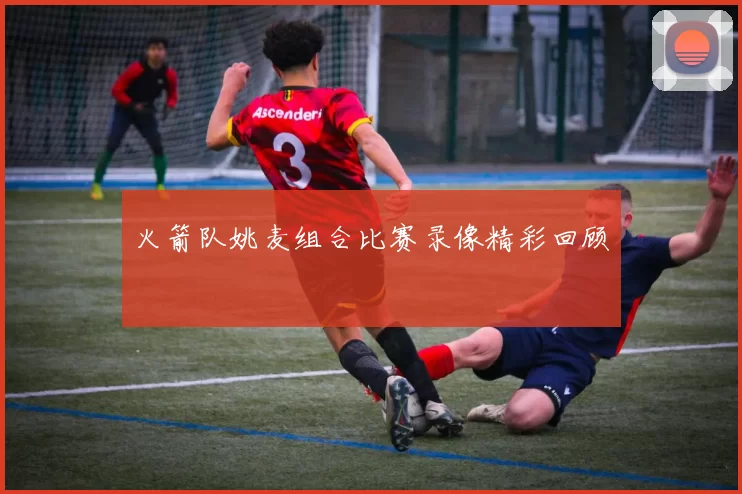 火箭队姚麦组合比赛录像精彩回顾