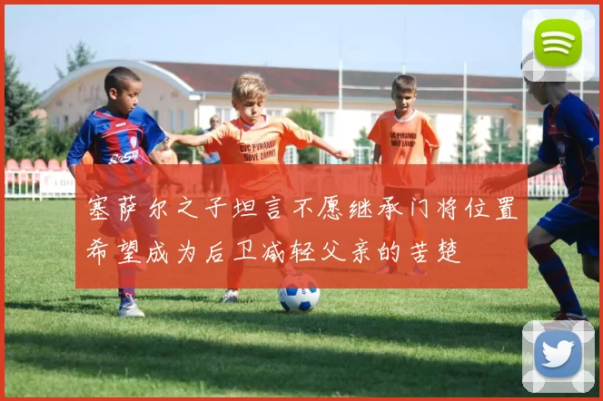 塞萨尔之子坦言不愿继承门将位置希望成为后卫减轻父亲的苦楚