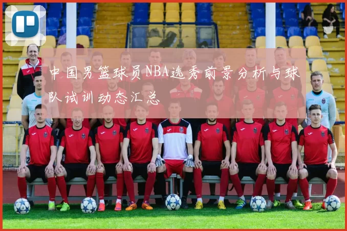 中国男篮球员NBA选秀前景分析与球队试训动态汇总