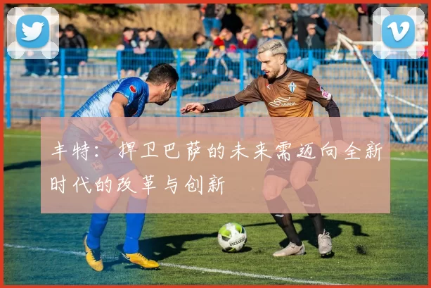 丰特：捍卫巴萨的未来需迈向全新时代的改革与创新