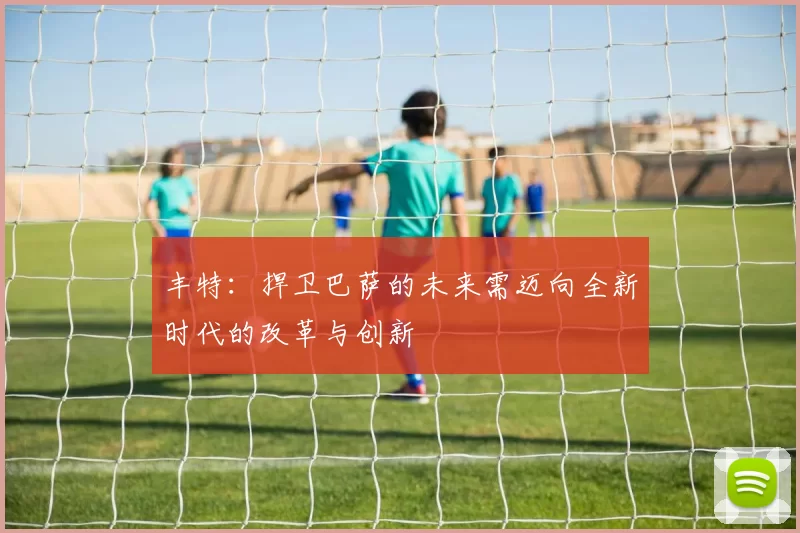 丰特：捍卫巴萨的未来需迈向全新时代的改革与创新