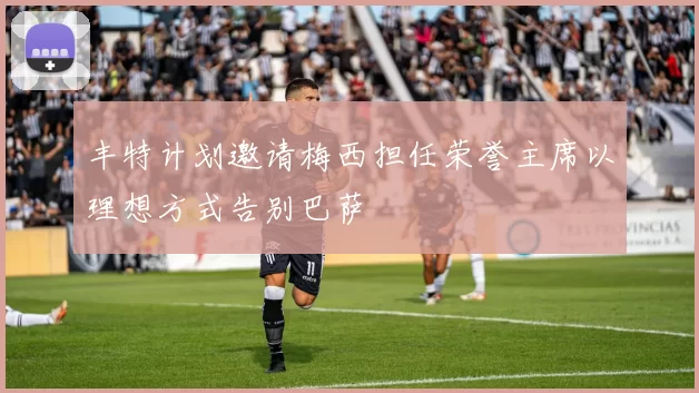 丰特计划邀请梅西担任荣誉主席以理想方式告别巴萨