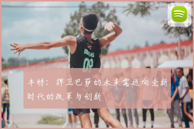丰特:捍卫巴萨的未来需迈向全新时代的改革与创新