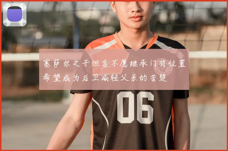 塞萨尔之子坦言不愿继承门将位置希望成为后卫减轻父亲的苦楚