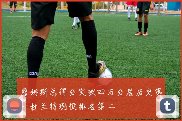 詹姆斯总得分突破四万分居历史第一杜兰特现役排名第二