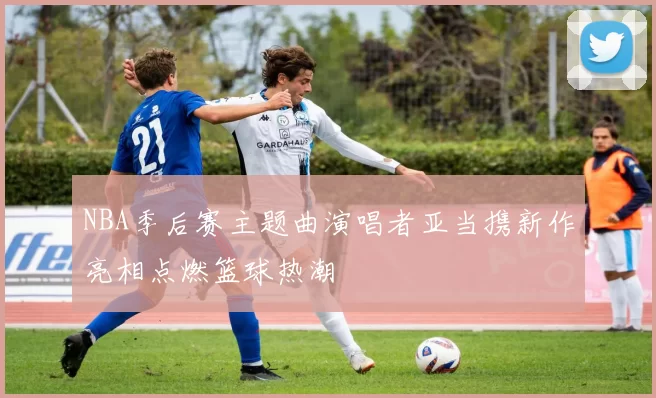 NBA季后赛主题曲演唱者亚当携新作亮相点燃篮球热潮