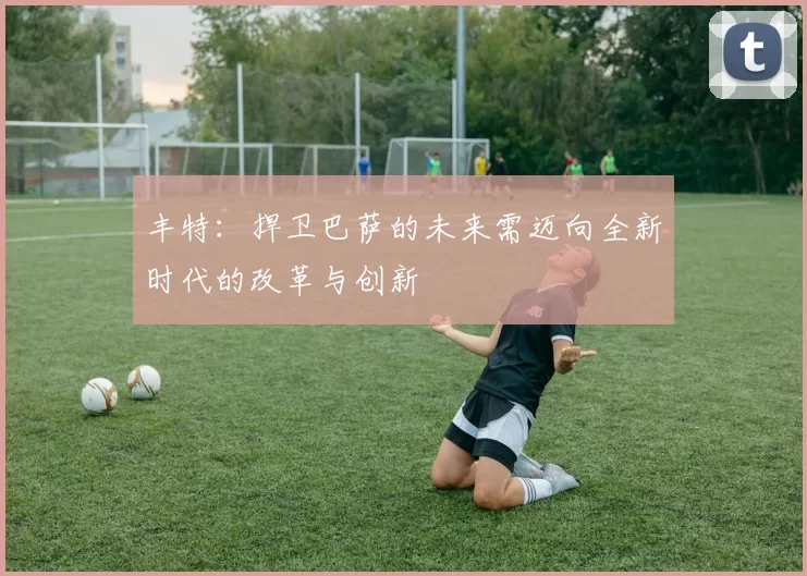 丰特:捍卫巴萨的未来需迈向全新时代的改革与创新