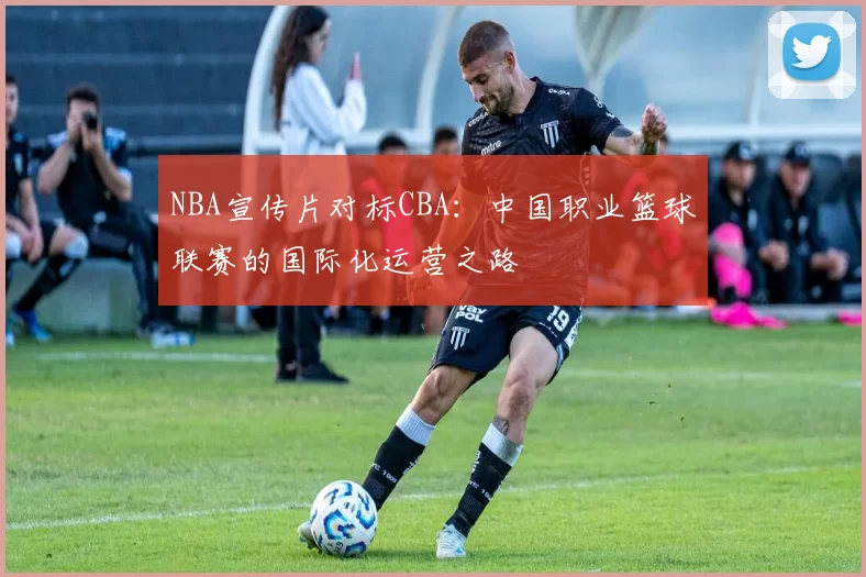 NBA宣传片对标CBA：中国职业篮球联赛的国际化运营之路