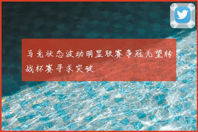 马竞状态波动明显联赛争冠无望转战杯赛寻求突破
