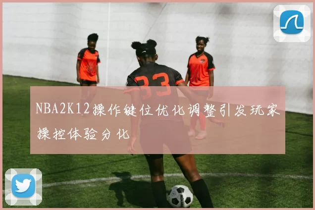 NBA2K12操作键位优化调整引发玩家操控体验分化