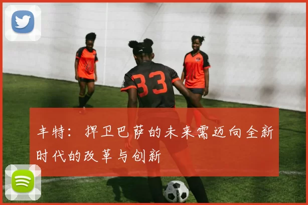 丰特:捍卫巴萨的未来需迈向全新时代的改革与创新