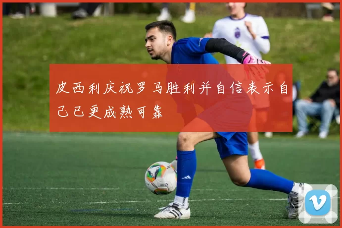 皮西利庆祝罗马胜利并自信表示自己已更成熟可靠
