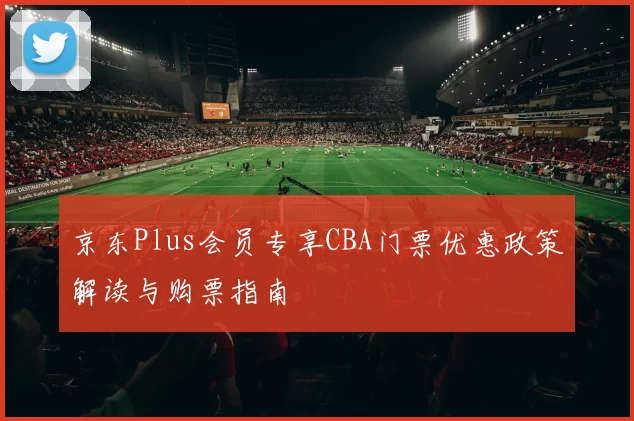 京东Plus会员专享CBA门票优惠政策解读与购票指南