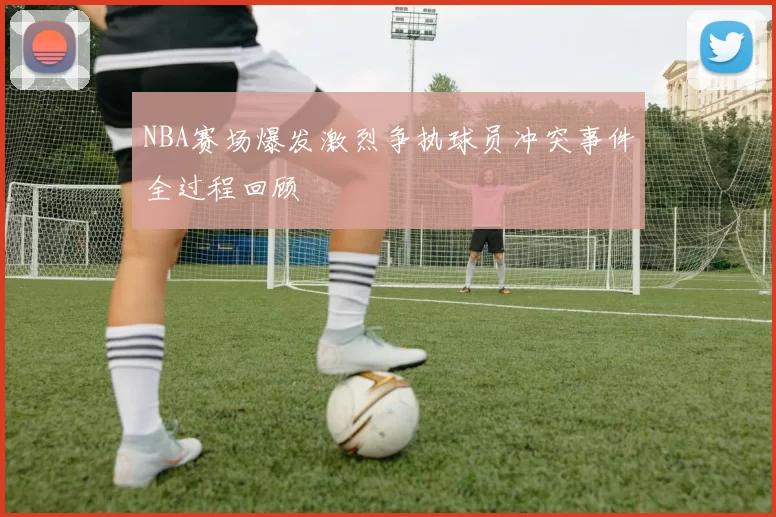 NBA赛场爆发激烈争执球员冲突事件全过程回顾