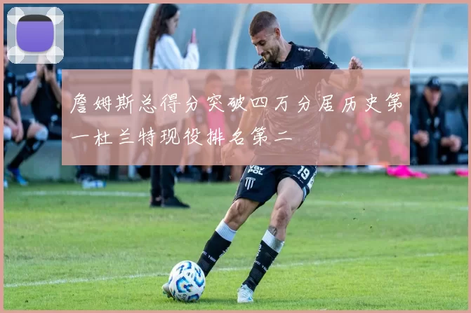 詹姆斯总得分突破四万分居历史第一杜兰特现役排名第二