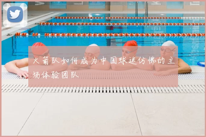 火箭队如何成为中国球迷仿佛的主场体验团队