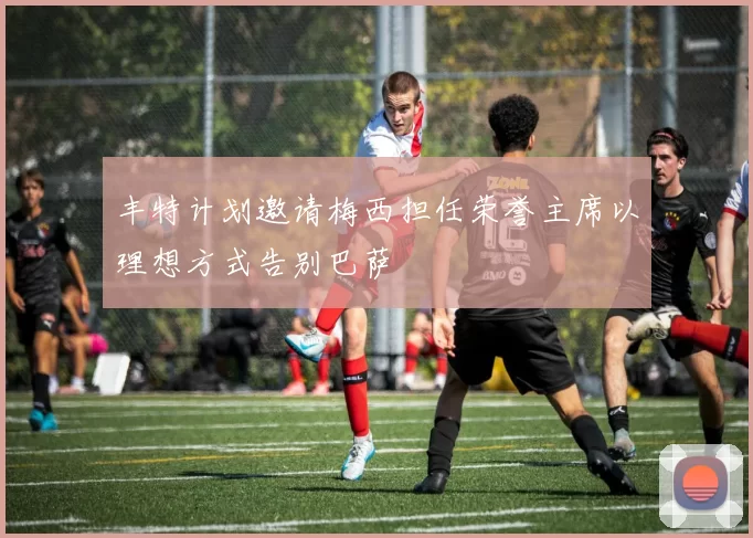 丰特计划邀请梅西担任荣誉主席以理想方式告别巴萨