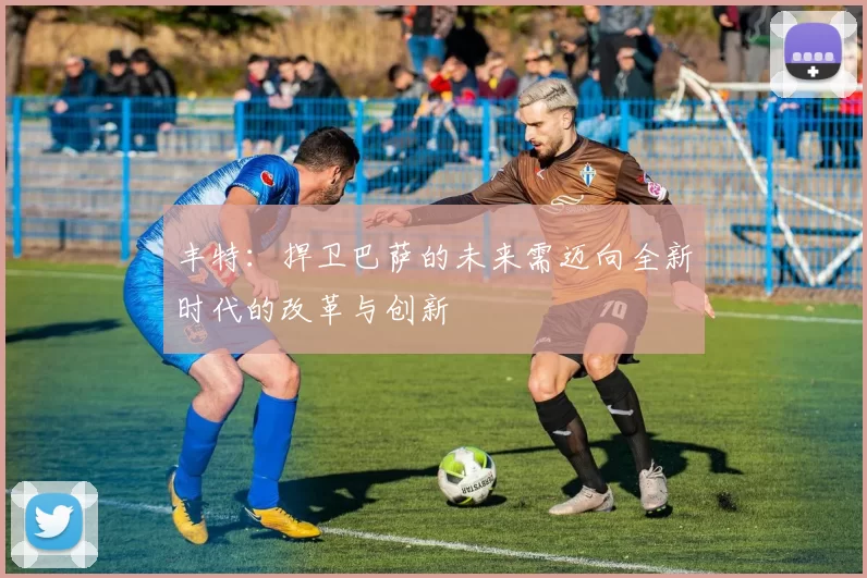 丰特:捍卫巴萨的未来需迈向全新时代的改革与创新
