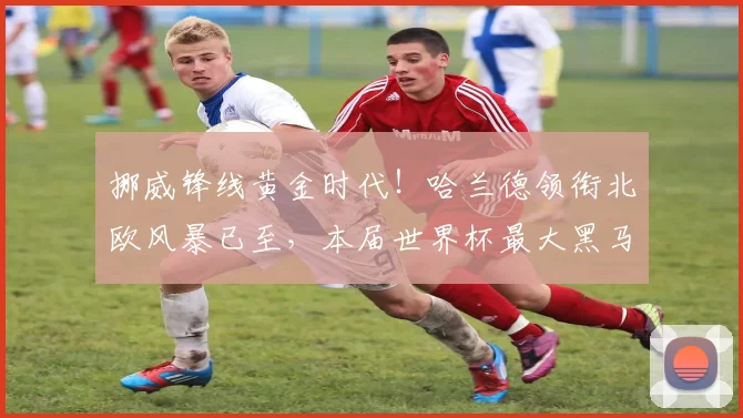 挪威锋线黄金时代！哈兰德领衔北欧风暴已至，本届世界杯最大黑马？