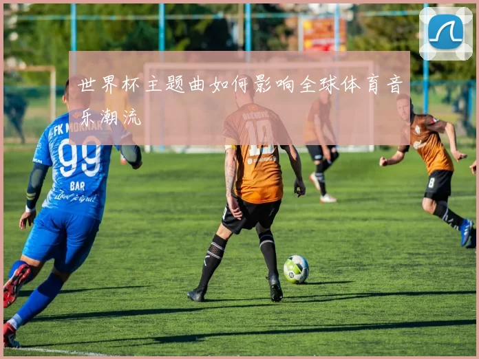 世界杯主题曲如何影响全球体育音乐潮流