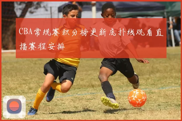 CBA常规赛积分榜更新虎扑线观看直播赛程安排