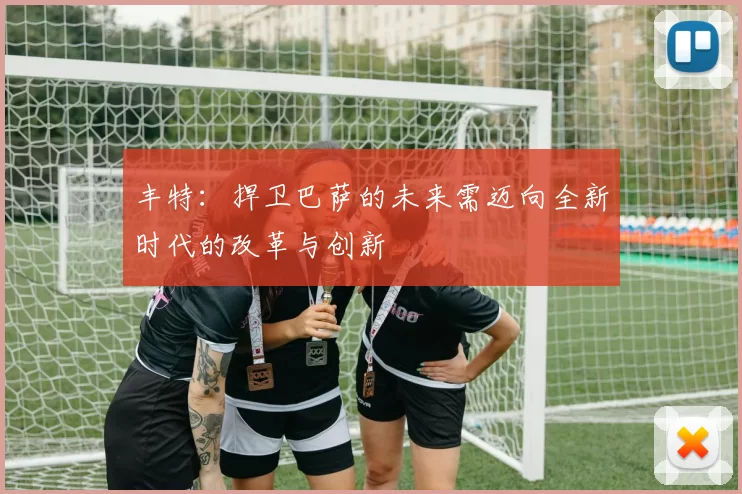 丰特:捍卫巴萨的未来需迈向全新时代的改革与创新