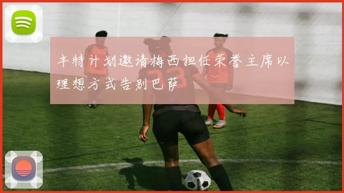 丰特计划邀请梅西担任荣誉主席以理想方式告别巴萨