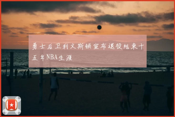 勇士后卫利文斯顿宣布退役结束十五年NBA生涯