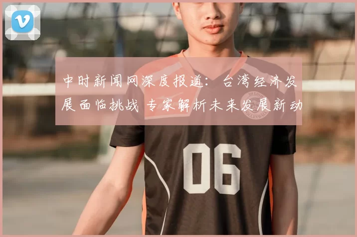 中时新闻网深度报道：台湾经济发展面临挑战 专家解析未来发展新动向