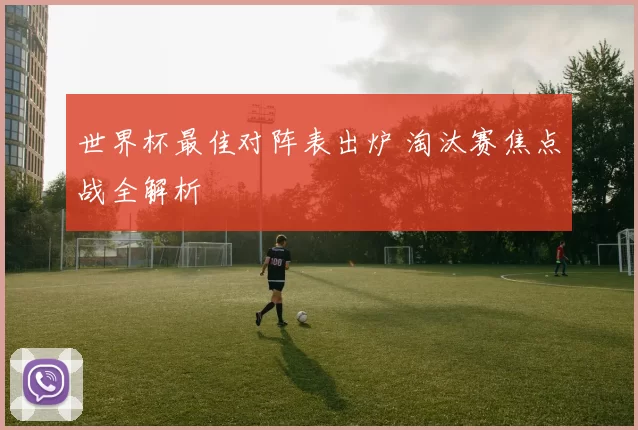 世界杯最佳对阵表出炉 淘汰赛焦点战全解析