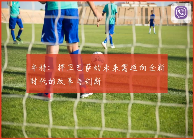 丰特:捍卫巴萨的未来需迈向全新时代的改革与创新