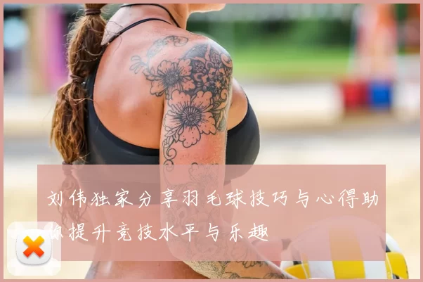刘伟独家分享羽毛球技巧与心得助你提升竞技水平与乐趣