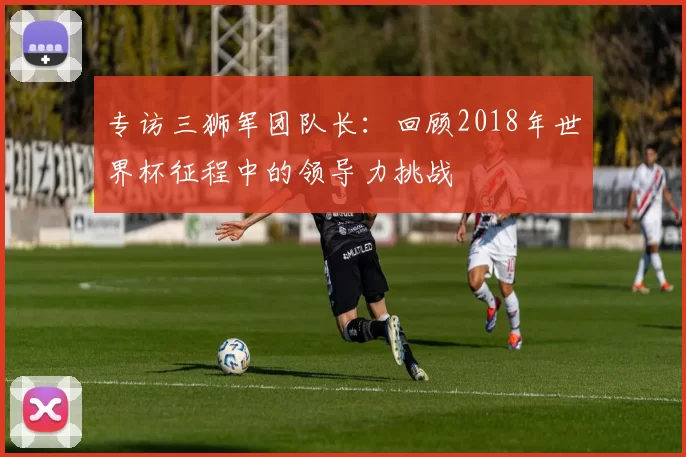 专访三狮军团队长:回顾2018年世界杯征程中的领导力挑战