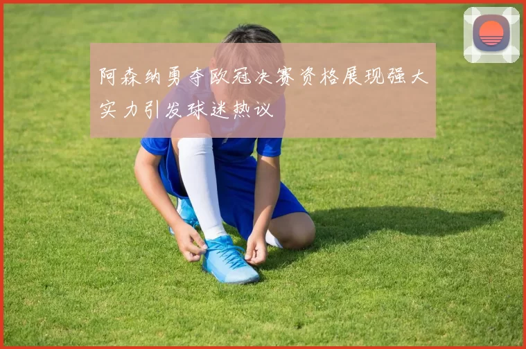 阿森纳勇夺欧冠决赛资格展现强大实力引发球迷热议