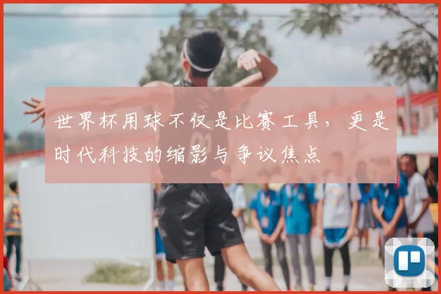 世界杯用球不仅是比赛工具,更是时代科技的缩影与争议焦点